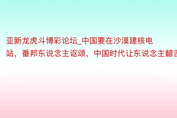 亚新龙虎斗博彩论坛_中国要在沙漠建核电站，番邦东说念主讴颂，中国时代让东说念主齰舌