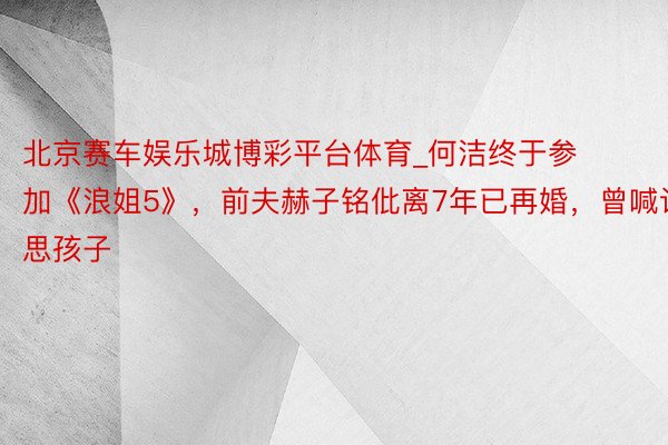 北京赛车娱乐城博彩平台体育_何洁终于参加《浪姐5》，前夫赫子铭仳离7年已再婚，曾喊话思孩子