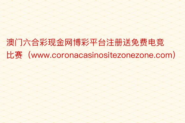 澳门六合彩现金网博彩平台注册送免费电竞比赛（www.coronacasinositezonezone.com）