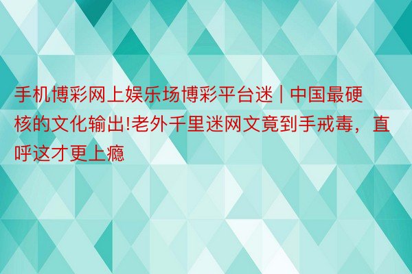 手机博彩网上娱乐场博彩平台迷 | 中国最硬核的文化输出!老外千里迷网文竟到手戒毒，直呼这才更上瘾