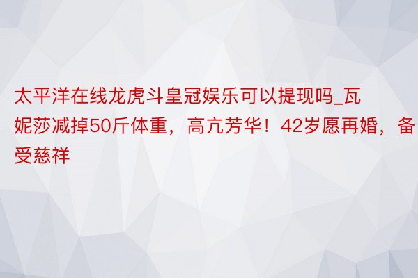 太平洋在线龙虎斗皇冠娱乐可以提现吗_瓦妮莎减掉50斤体重，高亢芳华！42岁愿再婚，备受慈祥