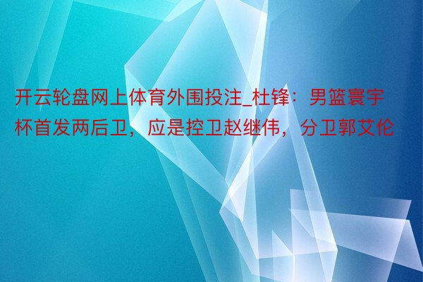 开云轮盘网上体育外围投注_杜锋：男篮寰宇杯首发两后卫，应是控卫赵继伟，分卫郭艾伦