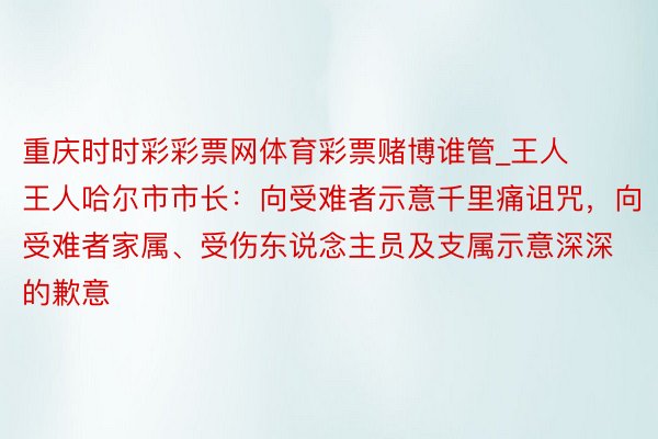 重庆时时彩彩票网体育彩票赌博谁管_王人王人哈尔市市长：向受难者示意千里痛诅咒，向受难者家属、受伤东说念主员及支属示意深深的歉意