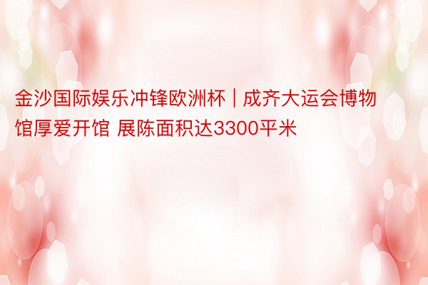 金沙国际娱乐冲锋欧洲杯 | 成齐大运会博物馆厚爱开馆 展陈面积达3300平米