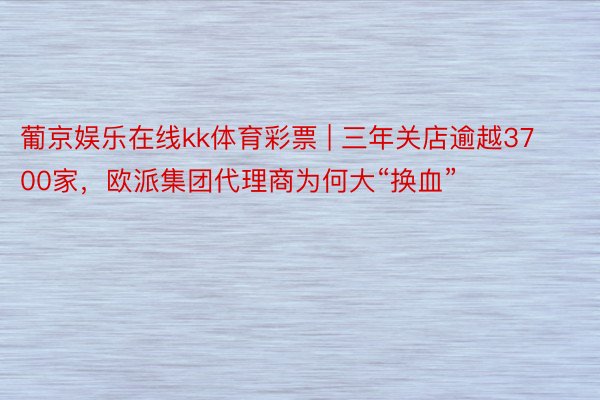 葡京娱乐在线kk体育彩票 | 三年关店逾越3700家，欧派集团代理商为何大“换血”