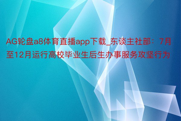 AG轮盘a8体育直播app下载_东谈主社部：7月至12月运行高校毕业生后生办事服务攻坚行为