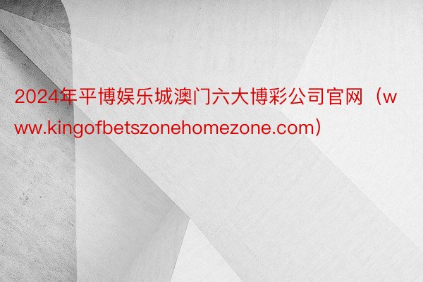 2024年平博娱乐城澳门六大博彩公司官网（www.kingofbetszonehomezone.com）