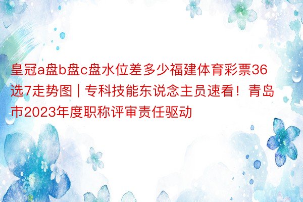 皇冠a盘b盘c盘水位差多少福建体育彩票36选7走势图 | 专科技能东说念主员速看！青岛市2023年度职称评审责任驱动