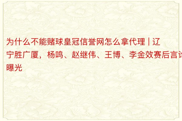 为什么不能赌球皇冠信誉网怎么拿代理 | 辽宁胜广厦，杨鸣、赵继伟、王博、李金效赛后言论曝光