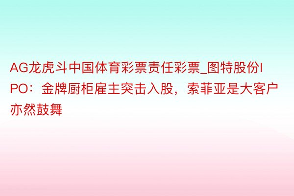 AG龙虎斗中国体育彩票责任彩票_图特股份IPO：金牌厨柜雇主突击入股，索菲亚是大客户亦然鼓舞