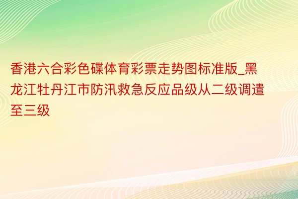 香港六合彩色碟体育彩票走势图标准版_黑龙江牡丹江市防汛救急反应品级从二级调遣至三级