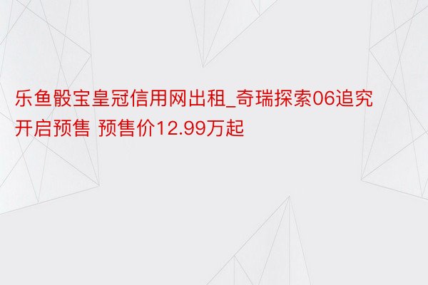 乐鱼骰宝皇冠信用网出租_奇瑞探索06追究开启预售 预售价12.99万起