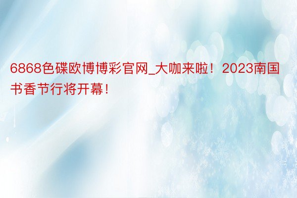 6868色碟欧博博彩官网_大咖来啦！2023南国书香节行将开幕！