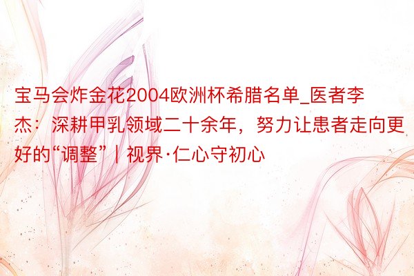 宝马会炸金花2004欧洲杯希腊名单_医者李杰：深耕甲乳领域二十余年，努力让患者走向更好的“调整”｜视界·仁心守初心