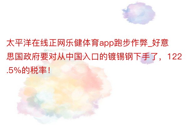 太平洋在线正网乐健体育app跑步作弊_好意思国政府要对从中国入口的镀锡钢下手了，122.5%的税率！