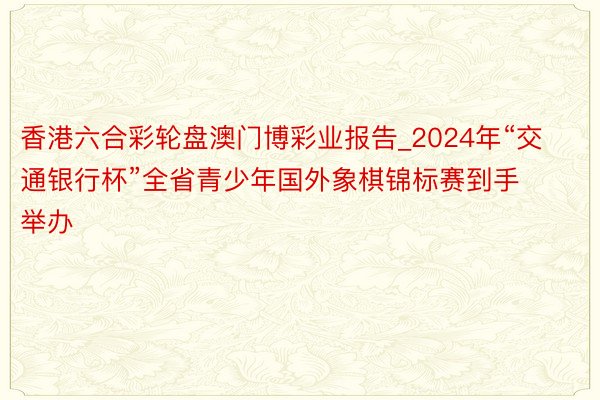 香港六合彩轮盘澳门博彩业报告_2024年“交通银行杯”全省青少年国外象棋锦标赛到手举办