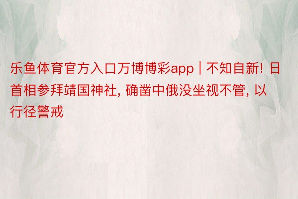 乐鱼体育官方入口万博博彩app | 不知自新! 日首相参拜靖国神社, 确凿中俄没坐视不管, 以行径警戒