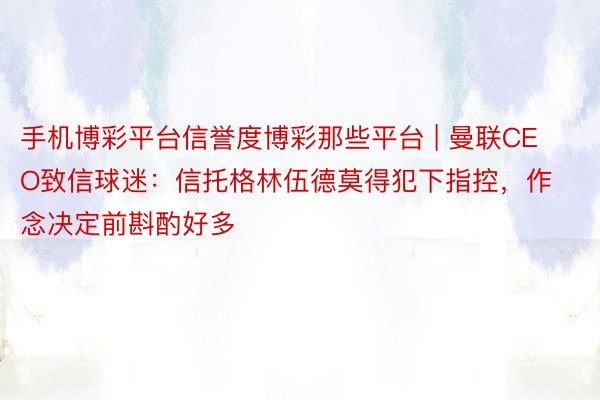 手机博彩平台信誉度博彩那些平台 | 曼联CEO致信球迷：信托格林伍德莫得犯下指控，作念决定前斟酌好多