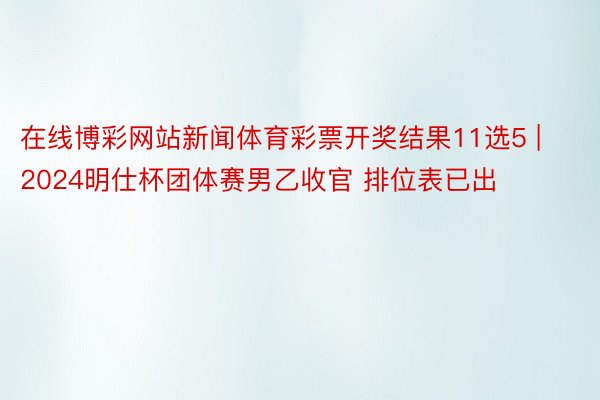 在线博彩网站新闻体育彩票开奖结果11选5 | 2024明仕杯团体赛男乙收官 排位表已出