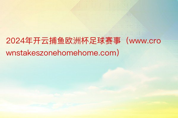 2024年开云捕鱼欧洲杯足球赛事（www.crownstakeszonehomehome.com）