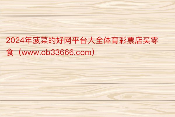 2024年菠菜的好网平台大全体育彩票店买零食（www.ob33666.com）