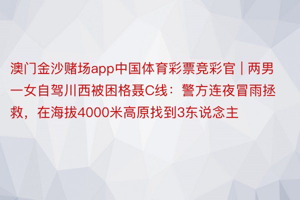 澳门金沙赌场app中国体育彩票竞彩官 | 两男一女自驾川西被困格聂C线：警方连夜冒雨拯救，在海拔4000米高原找到3东说念主