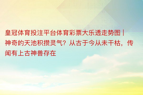 皇冠体育投注平台体育彩票大乐透走势图 | 神奇的天池积攒灵气？从古于今从未干枯，传闻有上古神兽存在