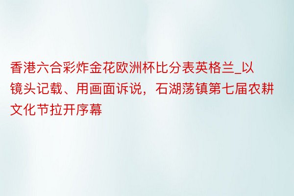 香港六合彩炸金花欧洲杯比分表英格兰_以镜头记载、用画面诉说，石湖荡镇第七届农耕文化节拉开序幕