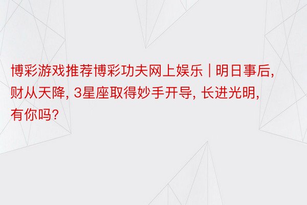 博彩游戏推荐博彩功夫网上娱乐 | 明日事后, 财从天降, 3星座取得妙手开导, 长进光明, 有你吗?