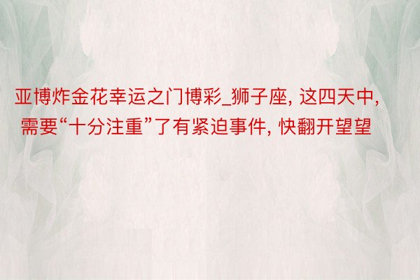 亚博炸金花幸运之门博彩_狮子座, 这四天中, 需要“十分注重”了有紧迫事件, 快翻开望望