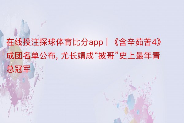 在线投注探球体育比分app | 《含辛茹苦4》成团名单公布, 尤长靖成“披哥”史上最年青总冠军