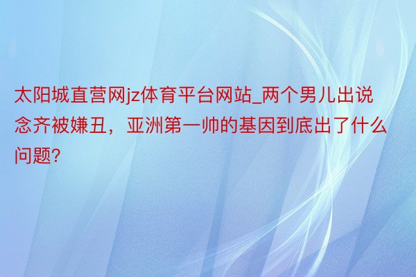 太阳城直营网jz体育平台网站_两个男儿出说念齐被嫌丑，亚洲第一帅的基因到底出了什么问题？