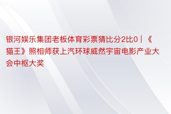 银河娱乐集团老板体育彩票猜比分2比0 | 《猫王》照相师获上汽环球威然宇宙电影产业大会中枢大奖