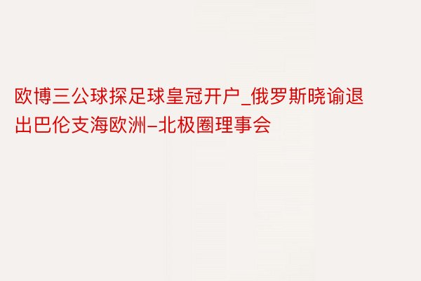 欧博三公球探足球皇冠开户_俄罗斯晓谕退出巴伦支海欧洲-北极圈理事会