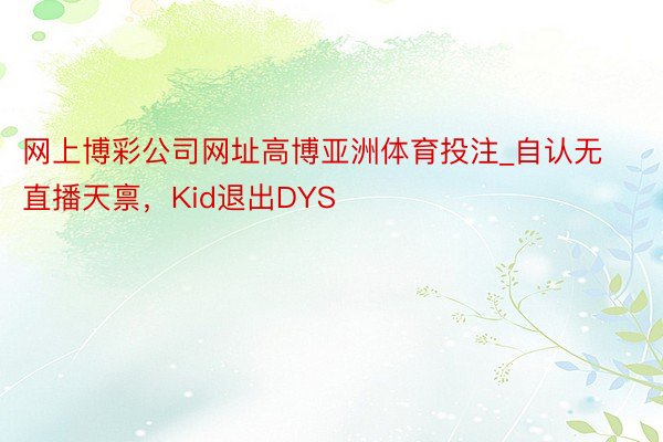 网上博彩公司网址高博亚洲体育投注_自认无直播天禀，Kid退出DYS