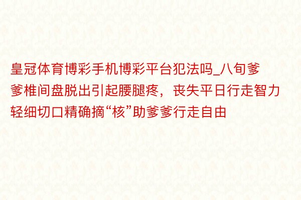 皇冠体育博彩手机博彩平台犯法吗_八旬爹爹椎间盘脱出引起腰腿疼，丧失平日行走智力 轻细切口精确摘“核”助爹爹行走自由